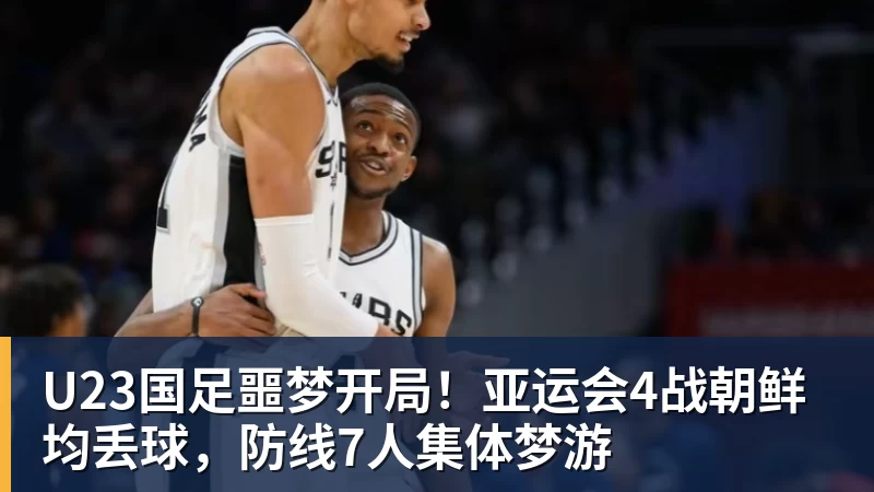 开运体育U23国足噩梦开局！亚运会4战朝鲜均丢球，防线7人集体梦游