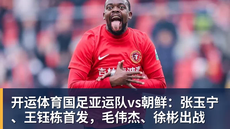 开运体育国足亚运队vs朝鲜：张玉宁、王钰栋首发，毛伟杰、徐彬出战