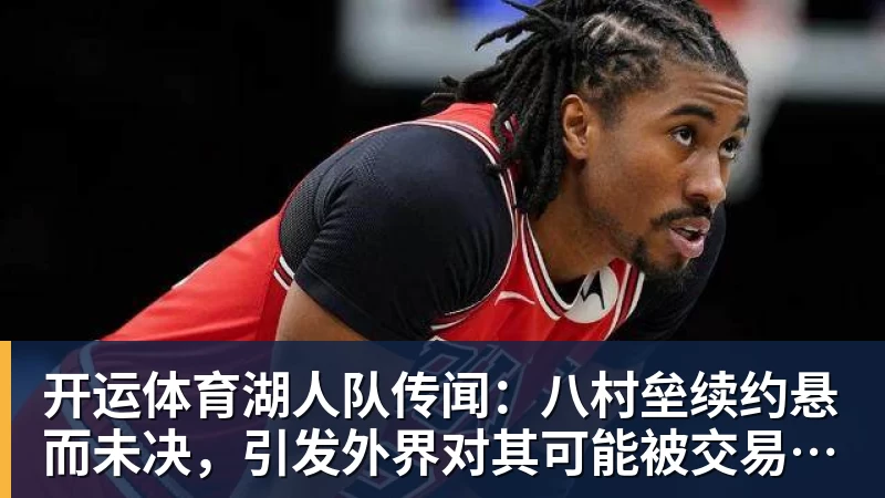 开运体育湖人队传闻：八村垒续约悬而未决，引发外界对其可能被交易的猜测