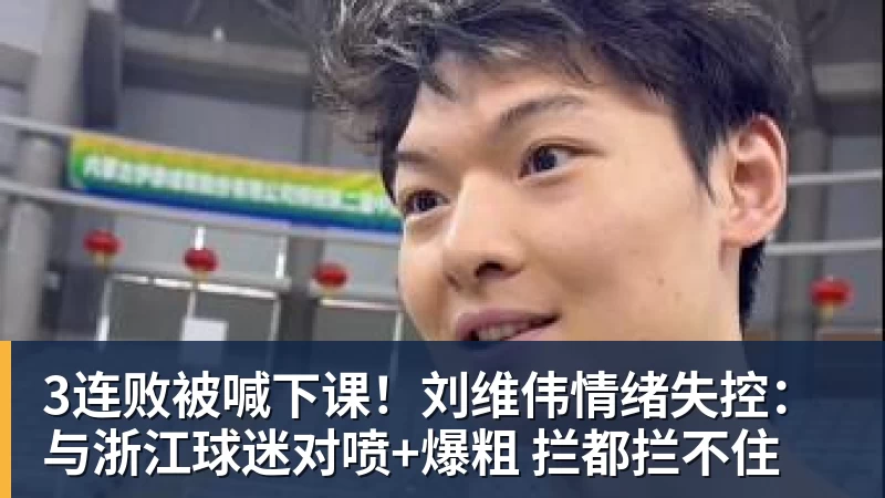 3连败被喊下课！刘维伟情绪失控：与浙江球迷对喷+爆粗 拦都拦不住